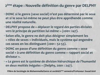 2ème étape : Nouvelle définition du genre par DELPHY
• DONC si le genre (sexe social) n’est pas déterminé par le sexe
et si le sexe lui-même ne peut plus être appréhendé comme
une réalité naturelle.
• DELPHY propose de « déplacer le regard des parties divisées
vers le principe de partition lui-même » (2001: 247).
• Selon elle, le genre ne doit plus désigner simplement les
« rôles de sexes » individuels, mais le système qui engendre
ces sexes en les distinguant (2001 : 52-53).
• DONC on passe d’une définition du genre comme « sexe
social » à une définition du genre comme « rapport social et
diviseur ».
• « Le genre est le système de division hiérarchique de l’humanité
en deux moitiés inégales » (Delphy, 2001 : 247).
Filière de Sociologie de Mohammedia/Genre et société/6ème semestre/Professeur: Souad Azizi
 