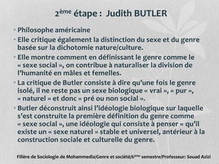 2ème étape : Judith BUTLER
• Philosophe américaine
• Elle critique également la distinction du sexe et du genre
basée sur la dichotomie nature/culture.
• Elle montre comment en définissant le genre comme le
« sexe social », on contribue à naturaliser la division de
l’humanité en mâles et femelles.
• La critique de Butler consiste à dire qu’une fois le genre
isolé, il ne reste pas un sexe biologique « vrai », « pur »,
« naturel » et donc « pré ou non social ».
• Butler déconstruit ainsi l’idéologie biologique sur laquelle
s’est construite la première définition du genre comme
« sexe social », une idéologie qui consiste à penser « qu’il
existe un « sexe naturel » stable et universel, antérieur à la
construction sociale et culturelle du genre.
Filière de Sociologie de Mohammedia/Genre et société/6ème semestre/Professeur: Souad Azizi
 