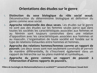 Orientations des études sur le genre
1. Distinction du sexe biologique du rôle social sexué.
Déconstruction du déterminisme biologique et définition du
genre comme sexe social.
2. Approche relationnelle des deux sexes. Les études sur le genre
ne sont pas des études sur les femmes seules parce que dans
toutes les sociétés les caractéristiques associées aux femmes et
au féminin sont toujours construites dans une relation
d’opposition avec les caractéristiques associées aux hommes et
au masculin. L’organisation de toute société est fondée sur le
type de relations instaurées entre hommes et femmes.
3. Approche des relations hommes/femmes comme un rapport de
pouvoir. Les deux sexes sont non seulement construits et pensés
de manière différentielle, ils s’inscrivent également dans un
rapport de hiérarchie sur les plans matériel et symbolique.
4. Approche du genre comme un rapport de pouvoir à
l’intersection d’autres rapports de pouvoirs.
Filière de Sociologie de Mohammedia/Genre et société/6ème semestre/Professeur: Souad Azizi
 