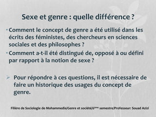 Sexe et genre : quelle différence ?
•Comment le concept de genre a été utilisé dans les
écrits des féministes, des chercheurs en sciences
sociales et des philosophes ?
•Comment a-t-il été distingué de, opposé à ou défini
par rapport à la notion de sexe ?
 Pour répondre à ces questions, il est nécessaire de
faire un historique des usages du concept de
genre.
Filière de Sociologie de Mohammedia/Genre et société/6ème semestre/Professeur: Souad Azizi
 