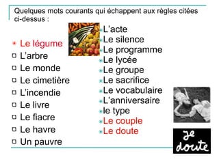Quelques mots courants qui échappent aux règles citées ci-dessus : Le  légume L’arbre Le monde Le cimetière L’incendie Le livre Le fiacre Le havre Un pauvre ✴ L’acte ✴ Le silence ✴ Le programme ✴ Le lycée ✴ Le groupe ✴ Le sacrifice ✴ Le vocabulaire ✴ L’anniversaire ✴ le type ✴ Le couple ✴ Le doute 