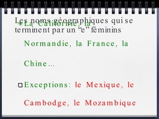 Les noms géographiques qui se terminent par un “e” féminins La Californie, la Normandie, la France, la Chine… Exceptions:  le Mexique, le Cambodge, le Mozambique … 