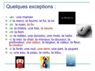 Quelques exceptions :  -an :  une maman -i:  la merci, la fourmi, la foi, la loi -in:   la main,  la fin -is:  la brebis, une fois,  la souris -m:  la faim -o:  la météo, une dynamo, une moto, la radio -r:  la mer, la chair, la minceur, la douceur, la profondeur,  une odeur , la largeur, la valeur, la fleur,  la couleur -t:  la forêt, une nuit,  une dent , une part, la plupart. -u:  une eau, la peau, la vertu, la tribu,  