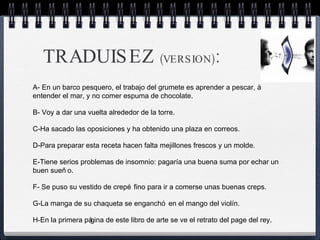 TRADUISEZ  (VERSION) :  A- En un barco pesquero, el trabajo del grumete es aprender a pescar, à entender el mar, y no comer espuma de chocolate. B- Voy a dar una vuelta alrededor de la torre.  C-Ha sacado las oposiciones y ha obtenido una plaza en correos.  D-Para preparar esta receta hacen falta mejillones frescos y un molde.  E-Tiene serios problemas de insomnio: pagaría una buena suma por echar un buen sueño.  F- Se puso su vestido de crepé fino para ir a comerse unas buenas creps.  G-La manga de su chaqueta se enganchó en el mango del violín.  H-En la primera página de este libro de arte se ve el retrato del page del rey.  