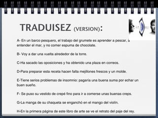 TRADUISEZ (VERSION):
A- En un barco pesquero, el trabajo del grumete es aprender a pescar, à
entender el mar, y no comer espuma de chocolate.

B- Voy a dar una vuelta alrededor de la torre.

C-Ha sacado las oposiciones y ha obtenido una plaza en correos.

D-Para preparar esta receta hacen falta mejillones frescos y un molde.

E-Tiene serios problemas de insomnio: pagaría una buena suma por echar un
buen sueño.

F- Se puso su vestido de crepé fino para ir a comerse unas buenas creps.

G-La manga de su chaqueta se enganchó en el mango del violín.

H-En la primera página de este libro de arte se ve el retrato del paje del rey.
 