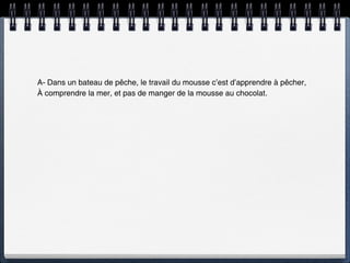 A- Dans un bateau de pêche, le travail du mousse c’est d’apprendre à pêcher,
À comprendre la mer, et pas de manger de la mousse au chocolat.
 