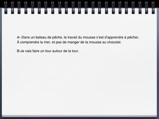 A- Dans un bateau de pêche, le travail du mousse c’est d’apprendre à pêcher,
À comprendre la mer, et pas de manger de la mousse au chocolat.

B-Je vais faire un tour autour de la tour.
 