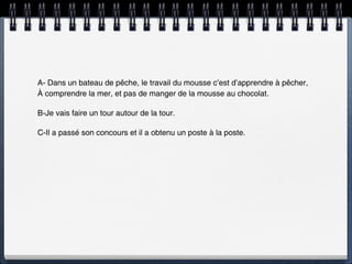 A- Dans un bateau de pêche, le travail du mousse c’est d’apprendre à pêcher,
À comprendre la mer, et pas de manger de la mousse au chocolat.

B-Je vais faire un tour autour de la tour.

C-Il a passé son concours et il a obtenu un poste à la poste.
 