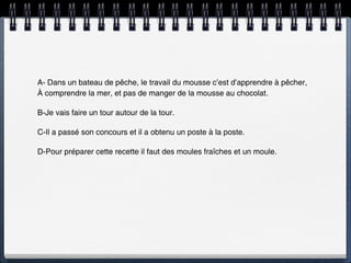 A- Dans un bateau de pêche, le travail du mousse c’est d’apprendre à pêcher,
À comprendre la mer, et pas de manger de la mousse au chocolat.

B-Je vais faire un tour autour de la tour.

C-Il a passé son concours et il a obtenu un poste à la poste.

D-Pour préparer cette recette il faut des moules fraîches et un moule.
 