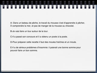 A- Dans un bateau de pêche, le travail du mousse c’est d’apprendre à pêcher,
À comprendre la mer, et pas de manger de la mousse au chocolat.

B-Je vais faire un tour autour de la tour.

C-Il a passé son concours et il a obtenu un poste à la poste.

D-Pour préparer cette recette il faut des moules fraîches et un moule.

E-Il a de sérieux problèmes d’insomnie: il paierait une bonne somme pour
pouvoir faire un bon somme.
 
