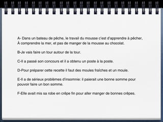 A- Dans un bateau de pêche, le travail du mousse c’est d’apprendre à pêcher,
À comprendre la mer, et pas de manger de la mousse au chocolat.

B-Je vais faire un tour autour de la tour.

C-Il a passé son concours et il a obtenu un poste à la poste.

D-Pour préparer cette recette il faut des moules fraîches et un moule.

E-Il a de sérieux problèmes d’insomnie: il paierait une bonne somme pour
pouvoir faire un bon somme.

F-Elle avait mis sa robe en crêpe fin pour aller manger de bonnes crêpes.
 