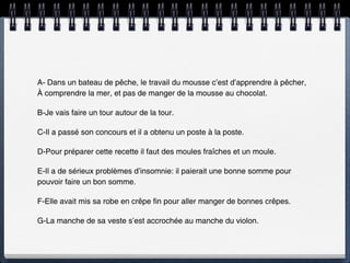 A- Dans un bateau de pêche, le travail du mousse c’est d’apprendre à pêcher,
À comprendre la mer, et pas de manger de la mousse au chocolat.

B-Je vais faire un tour autour de la tour.

C-Il a passé son concours et il a obtenu un poste à la poste.

D-Pour préparer cette recette il faut des moules fraîches et un moule.

E-Il a de sérieux problèmes d’insomnie: il paierait une bonne somme pour
pouvoir faire un bon somme.

F-Elle avait mis sa robe en crêpe fin pour aller manger de bonnes crêpes.

G-La manche de sa veste s’est accrochée au manche du violon.
 