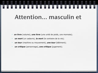 Attention… masculin et

✴   un livre (volume), une livre (une unité de poids, une monnaie);

✴   un mort (un cadavre), la mort (le contraire de la vie);

✴   un tour (machine ou mouvement), une tour (bâtiment);

✴   un critique (personnage), une critique (jugement);
 