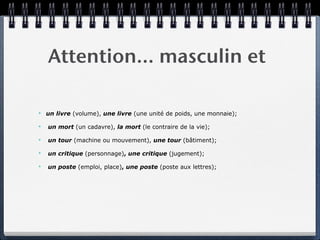 Attention… masculin et

✴   un livre (volume), une livre (une unité de poids, une monnaie);

✴   un mort (un cadavre), la mort (le contraire de la vie);

✴   un tour (machine ou mouvement), une tour (bâtiment);

✴   un critique (personnage), une critique (jugement);

✴   un poste (emploi, place), une poste (poste aux lettres);
 