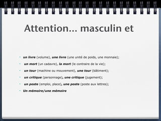 Attention… masculin et

✴   un livre (volume), une livre (une unité de poids, une monnaie);

✴   un mort (un cadavre), la mort (le contraire de la vie);

✴   un tour (machine ou mouvement), une tour (bâtiment);

✴   un critique (personnage), une critique (jugement);

✴   un poste (emploi, place), une poste (poste aux lettres);

✴   Un mémoire/une mémoire
 