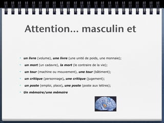 Attention… masculin et

✴   un livre (volume), une livre (une unité de poids, une monnaie);

✴   un mort (un cadavre), la mort (le contraire de la vie);

✴   un tour (machine ou mouvement), une tour (bâtiment);

✴   un critique (personnage), une critique (jugement);

✴   un poste (emploi, place), une poste (poste aux lettres);

✴   Un mémoire/une mémoire
 