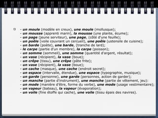 -   un moule (modèle en creux), une moule (mollusque);
-   un mousse (apprenti marin), la mousse (une plante, écume);
-   un page (jeune serviteur), une page, (côté d'une feuille);
-   un poêle (voile couvrant un cercueil), une poêle (ustensile de cuisine);
-   un barde (poète), une barde, (tranche de lard);
-   le carpe (partie d'un membre), la carpe (poisson);
-   un somme (sommeil), une somme (quantité d'argent, résultat);
-   un vase (récipient), la vase (boue);
-   un crêpe (tissu), une crêpe (pâte frite);
-   un vase (récipient), la vase (boue);
-   un cache (masque), une cache (endroit secret);
-   un espace (intervalle, étendue), une espace (typographie, musique);
-   un garde (personne), une garde (personnes, action de garder);
-   un manche (partie d'instrument), une manche (partie de vêtement, jeu):
-   un mode (manière d'être, forme du verbe), une mode (usage vestimentaire);
-   un vapeur (bateau), la vapeur (évaporation);
-   un voile (fine étoffe qui cache), une voile (tissu épais des navires).
 