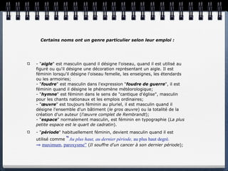Certains noms ont un genre particulier selon leur emploi :




- "aigle" est masculin quand il désigne l'oiseau, quand il est utilisé au
figuré ou qu'il désigne une décoration représentant un aigle. Il est
féminin lorsqu'il désigne l'oiseau femelle, les enseignes, les étendards
ou les armoiries;
- "foudre" est masculin dans l'expression "foudre de guerre", il est
féminin quand il désigne le phénomène météorologique;
- "hymne" est féminin dans le sens de "cantique d'église", masculin
pour les chants nationaux et les emplois ordinaires;
- "œuvre" est toujours féminin au pluriel, il est masculin quand il
désigne l'ensemble d'un bâtiment (le gros œuvre) ou la totalité de la
création d'un auteur (l'œuvre complet de Rembrandt);
- "espace" normalement masculin, est féminin en typographie (La plus
petite espace est le quart de cadratin).
- "période" habituellement féminin, devient masculin quand il est
utilisé comme   “Au plus haut, au dernier période, au plus haut degré.
⇒ maximum, paroxysme” (Il souffre d'un cancer à son dernier période);
 