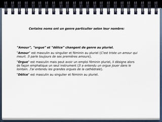 Certains noms ont un genre particulier selon leur nombre:




"Amour", "orgue" et "délice" changent de genre au pluriel.
"Amour" est masculin au singulier et féminin au pluriel (C'est triste un amour qui
meurt. Il parle toujours de ses premières amours).
"Orgue" est masculin mais peut avoir un emploi féminin pluriel, il désigne alors
de façon emphatique un seul instrument (Il a entendu un orgue jouer dans le
lointain. J'ai entendu les grandes orgues de la cathédrale).
"Délice" est masculin au singulier et féminin au pluriel.
 