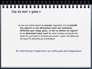 Cas du mot « gens »



     Ce nom est ordinairement du masculin. Cependant, s’il est précédé
       d’un adjectif ou d’un déterminant ayant une terminaison
       différente pour chaque genre, on met au féminin cet adjectif
       et ce déterminant placé avant lui, mais on laisse au masculin les
       adjectifs, participes et pronoms qui suivent « gens »,de même que
       les adjectifs détachés qui le précèdent.




   Ex: Instruits par l’expérience, les vieilles gens sont soupçonneux.
 