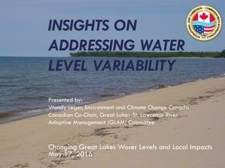 INSIGHTS ON
ADDRESSING WATER
LEVEL VARIABILITY
Presented by:
Wendy Leger, Environment and Climate Change Canada
Canadian Co-Chair, Great Lakes-St. Lawrence River
Adaptive Management (GLAM) Committee
Changing Great Lakes Water Levels and Local Impacts
May 17, 2016
 