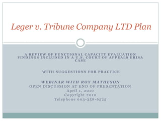 Leger v. Tribune Company LTD Plan A REVIEW OF FUNCTIONAL CAPACITY EVALUATION FINDINGS INCLUDED IN A U.S. COURT OF APPEALS ERISA CASE  WITH SUGGESTIONS FOR PRACTICE WEBINAR WITH ROY MATHESON OPEN DISCUSSION AT END OF PRESENTATION April 1, 2010 Copyright 2010 Telephone 603-358-6525 