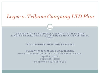 Leger v. Tribune Company LTD PlanA REVIEW OF FUNCTIONAL CAPACITY EVALUATION FINDINGS INCLUDED IN A U.S. COURT OF APPEALS ERISA CASE WITH SUGGESTIONS FOR PRACTICEWEBINAR WITH ROY MATHESONOPEN DISCUSSION AT END OF PRESENTATIONApril 1, 2010Copyright 2010Telephone 603-358-6525
