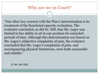 Why are we in Court?“Before the district court, the parties agreed that the arbitrary-and-capricious standard of review applied. Ms. Leger now maintains, however, that the Supreme Court’s Glenn, 128 S. Ct. 2343 (2008), alters the way that courts must evaluate claim determinations. Essentially, Ms. Leger reads Glenn as “necessitating a more penetrating scope of judicial review than has previously been utilized”.12 No. 08-1362