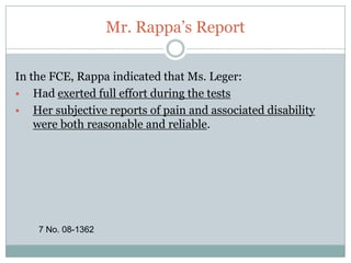 Why are we in Court?“Our other key concern with the Plan’s determination is its treatment of the functional capacity evaluation. The evaluator concluded, as did Dr. Hill, that Ms. Leger was limited in her ability to sit in one position for extended periods of time. Although this determination was based on Ms. Leger’s subjective complaints of pain, the evaluator concluded that Ms. Leger’s complaints of pain, and accompanying physical limitations, were both reasonable and reliable.”21 No. 08-1362