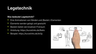 Legetechnik
Was bedeutet Legetechnik?
 Eine Animationen von Händen und (Bastel-) Elementen
 Elemente werden gelegt und gewischt
 Basteln bietet viel kreativen Freiraum
 Anleitung: https://kurzelinks.de/8wks
 Beispiel: https://kurzelinks.de/dv5g
 