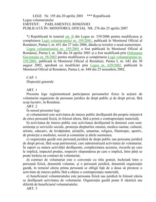 LEGE Nr. 195 din 20 aprilie 2001 *** Republicată
Legea voluntariatului
EMITENT: PARLAMENTUL ROMÂNIEI
PUBLICATĂ ÎN: MONITORUL OFICIAL NR. 276 din 25 aprilie 2007
*) Republicată în temeiul art. II din Legea nr. 339/2006 pentru modificarea şi
completarea Legii voluntariatului nr. 195/2001, publicată în Monitorul Oficial al
României, Partea I, nr. 651 din 27 iulie 2006, dându-se textelor o nouă numerotare.
Legea voluntariatului nr. 195/2001 a fost publicată în Monitorul Oficial al
României, Partea I, nr. 206 din 24 aprilie 2001 şi a fost modificată prin Ordonanţa
Guvernului nr. 58/2002 pentru modificarea şi completarea Legii voluntariatului nr.
195/2001, publicată în Monitorul Oficial al României, Partea I, nr. 642 din 30
august 2002, aprobată cu modificări prin Legea nr. 629/2002, publicată în
Monitorul Oficial al României, Partea I, nr. 848 din 25 noiembrie 2002.
CAP. 1
Dispoziţii generale
ART. 1
Prezenta lege reglementează participarea persoanelor fizice la acţiuni de
voluntariat organizate de persoane juridice de drept public şi de drept privat, fără
scop lucrativ, în România.
ART. 2
În sensul prezentei legi:
a) voluntariatul este activitatea de interes public desfăşurată din proprie iniţiativă
de orice persoană fizică, în folosul altora, fără a primi o contraprestaţie materială;
b) activitatea de interes public este activitatea desfăşurată în domenii cum sunt:
asistenţa şi serviciile sociale, protecţia drepturilor omului, medico-sanitar, cultural,
artistic, educativ, de învăţământ, ştiinţific, umanitar, religios, filantropic, sportiv,
de protecţie a mediului, social şi comunitar şi altele asemenea;
c) organizaţia gazdă este persoană juridică de drept public sau persoana juridică
de drept privat, fără scop patrimonial, care administrează activitatea de voluntariat.
În raport cu natura activităţii desfăşurate, complexitatea acesteia, riscurile pe care
le implică, impactul produs, respectiv răspunderea pe care o implică, între părţi se
poate încheia un contract de voluntariat;
d) contract de voluntariat este o convenţie cu titlu gratuit, încheiată între o
persoană fizică, denumită voluntar, şi o persoană juridică, denumită organizaţie
gazdă, în temeiul căreia prima persoană se obligă faţă de a doua să presteze o
activitate de interes public fără a obţine o contraprestaţie materială;
e) beneficiarul voluntariatului este persoana fizică sau juridică în folosul căreia
se desfăşoară activitatea de voluntariat. Organizaţia gazdă poate fi identică sau
diferită de beneficiarul voluntariatului.
ART. 3
 