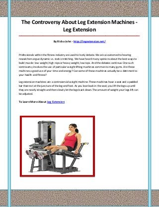 The Controversy About Leg Extension Machines Leg Extension
_____________________________________________________________________________________

By Richa John - http://legextension.net/

Professionals within the fitness industry are used to lively debate. We are accustomed to hearing
researchers argue dynamic vs. static stretching. We have heard many opinions about the best ways to
build muscle: low weight, high reps or heavy weight, low reps. And the debates continue. One such
controversy involves the use of particular weight lifting machines common to many gyms. Are these
machines a good use of your time and energy? Can some of these machines actually be a detriment to
your health and fitness?
Leg extension machines are a controversial weight machine. These machines have a seat and a padded
bar that rest at the juncture of the leg and foot. As you lean back in the seat, you lift the legs up until
they are nearly straight and then slowly let the legs back down. The amount of weight your legs lift can
be adjusted.

To Learn More About Leg Extension

 