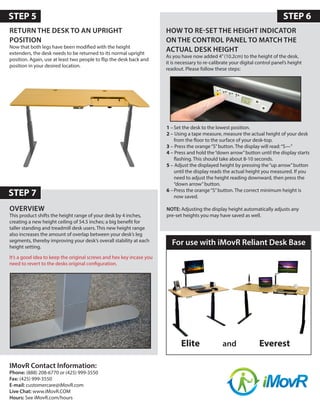 OVERVIEW
This product shifts the height range of your desk by 4 inches,
creating a new height ceiling of 54.5 inches; a big benefit for
taller standing and treadmill desk users. This new height range
also increases the amount of overlap between your desk’s leg
segments, thereby improving your desk’s overall stability at each
height setting.
It’s a good idea to keep the original screws and hex key incase you
need to revert to the desks original configuration.
HOW TO RE-SET THE HEIGHT INDICATOR
ON THE CONTROL PANEL TO MATCH THE
ACTUAL DESK HEIGHT
As you have now added 4”(10.2cm) to the height of the desk,
it is necessary to re-calibrate your digital control panel’s height
readout. Please follow these steps:
STEP 6
STEP 7
RETURN THE DESK TO AN UPRIGHT
POSITION
Now that both legs have been modified with the height
extenders, the desk needs to be returned to its normal upright
position. Again, use at least two people to flip the desk back and
position in your desired location.
1 –	Set the desk to the lowest position.
2 – 	Using a tape measure, measure the actual height of your desk
from the floor to the surface of your desk-top.
3 – 	Press the orange“S”button. The display will read:“S­—”
4 – 	Press and hold the“down arrow”button until the display starts
flashing. This should take about 8-10 seconds.
5 – 	Adjust the displayed height by pressing the“up arrow”button
until the display reads the actual height you measured. If you
need to adjust the height reading downward, then press the
“down arrow”button.
6 –	Press the orange“S”button. The correct minimum height is
now saved.
NOTE: Adjusting the display height automatically adjusts any
pre-set heights you may have saved as well.
IMovR Contact Information:
Phone: (888) 208-6770 or (425) 999-3550
Fax: (425) 999-3550
E-mail: customercare@iMovR.com
Live Chat: www.iMovR.COM
Hours: See iMovR.com/hours
STEP 5
Elite and Everest
For use with iMovR Reliant Desk Base
 