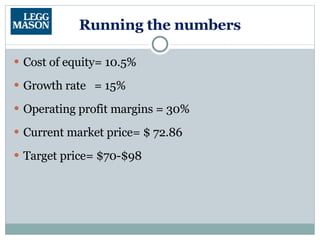 Running the numbers Cost of equity= 10.5% Growth rate  = 15% Operating profit margins = 30% Current market price= $ 72.86 Target price= $70-$98 