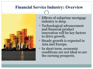 Financial Service Industry: Overview Effects of subprime mortgage industry is deep. Technological advancement and financial product innovation will be key factors to drive growth. Steady growth is expected in Asia and Europe. In short term, economic conditions are not ideal so are the earning prospects. 