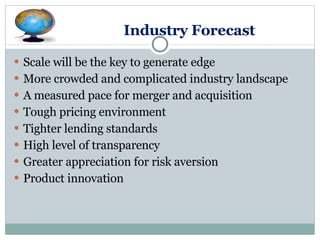 Industry Forecast Scale will be the key to generate edge More crowded and complicated industry landscape A measured pace for merger and acquisition Tough pricing environment  Tighter lending standards High level of transparency Greater appreciation for risk aversion Product innovation  