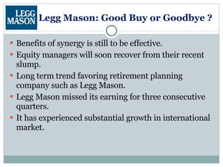 Legg Mason: Good Buy or Goodbye ? Benefits of synergy is still to be effective. Equity managers will soon recover from their recent slump. Long term trend favoring retirement planning company such as Legg Mason. Legg Mason missed its earning for three consecutive quarters. It has experienced substantial growth in international market. 