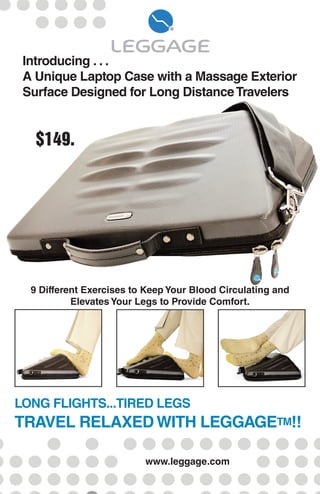 LONG FLIGHTS...TIRED LEGS
TRAVEL RELAXEDWITH LEGGAGETM!!
$149.
9 Different Exercises to Keep Your Blood Circulating and
Elevates Your Legs to Provide Comfort.
Introducing . . .
A Unique Laptop Case with a Massage Exterior
Surface Designed for Long DistanceTravelers
www.leggage.com
 