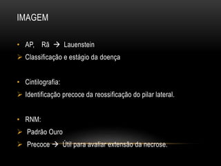 IMAGEM
• AP, Rã  Lauenstein
 Classificação e estágio da doença
• Cintilografia:
 Identificação precoce da reossificação do pilar lateral.
• RNM:
 Padrão Ouro
 Precoce  Útil para avaliar extensão da necrose.
 