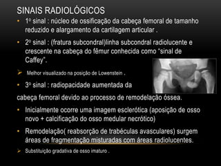 SINAIS RADIOLÓGICOS
• 1o sinal : núcleo de ossificação da cabeça femoral de tamanho
reduzido e alargamento da cartilagem articular .
• 2o sinal : (fratura subcondral)linha subcondral radiolucente e
crescente na cabeça do fêmur conhecida como “sinal de
Caffey”.
 Melhor visualizado na posição de Lowenstein .
• 3o sinal : radiopacidade aumentada da
cabeça femoral devido ao processo de remodelação óssea.
• Inicialmente ocorre uma imagem esclerótica (aposição de osso
novo + calcificação do osso medular necrótico)
• Remodelação( reabsorção de trabéculas avasculares) surgem
áreas de fragmentação misturadas com áreas radiolucentes.
 Substituição gradativa de osso imaturo .
 