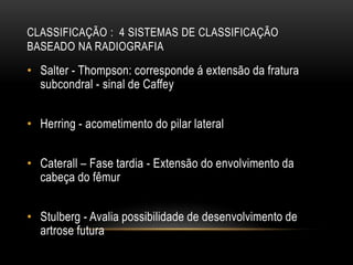 CLASSIFICAÇÃO : 4 SISTEMAS DE CLASSIFICAÇÃO
BASEADO NA RADIOGRAFIA
• Salter - Thompson: corresponde á extensão da fratura
subcondral - sinal de Caffey
• Herring - acometimento do pilar lateral
• Caterall – Fase tardia - Extensão do envolvimento da
cabeça do fêmur
• Stulberg - Avalia possibilidade de desenvolvimento de
artrose futura
 