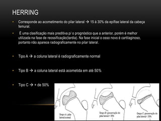 HERRING
• Corresponde ao acometimento do pilar lateral  15 á 30% da epífise lateral da cabeça
femural.
• È uma clasificação mais preditiva p/ o prognóstico que a anterior, porém é melhor
utilizada na fase de reossificação(tardia). Na fase inicial o osso novo é cartilaginoso,
portanto não aparece radiograficamente no pilar lateral.
• Tipo A  a coluna lateral é radiograficamente normal
• Tipo B  a coluna lateral está acometida em até 50%
• Tipo C  + de 50%
 