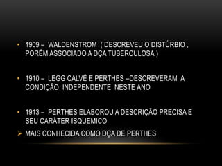 • 1909 – WALDENSTROM ( DESCREVEU O DISTÚRBIO ,
PORÉM ASSOCIADO A DÇA TUBERCULOSA )
• 1910 – LEGG CALVÉ E PERTHES –DESCREVERAM A
CONDIÇÃO INDEPENDENTE NESTE ANO
• 1913 – PERTHES ELABOROU A DESCRIÇÃO PRECISA E
SEU CARÁTER ISQUEMICO
 MAIS CONHECIDA COMO DÇA DE PERTHES
 