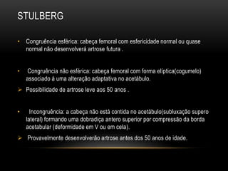 STULBERG
• Congruência esférica: cabeça femoral com esfericidade normal ou quase
normal não desenvolverá artrose futura .
• Congruência não esférica: cabeça femoral com forma elíptica(cogumelo)
associado á uma alteração adaptativa no acetábulo.
 Possibilidade de artrose leve aos 50 anos .
• Incongruência: a cabeça não está contida no acetábulo(subluxação supero
lateral) formando uma dobradiça antero superior por compressão da borda
acetabular (deformidade em V ou em cela).
 Provavelmente desenvolverão artrose antes dos 50 anos de idade.
 