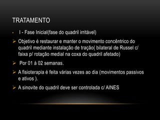 TRATAMENTO
• I - Fase Inicial(fase do quadril irritável)
 Objetivo é restaurar e manter o movimento concêntrico do
quadril mediante instalação de tração( bilateral de Russel c/
faixa p/ rotação medial na coxa do quadril afetado)
 Por 01 á 02 semanas.
 A fisioterapia é feita várias vezes ao dia (movimentos passivos
e ativos ).
 A sinovite do quadril deve ser controlada c/ AINES
 