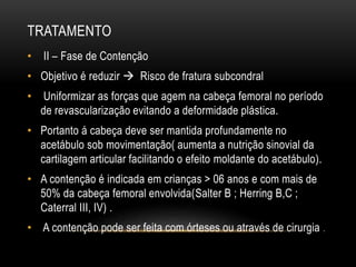 TRATAMENTO
• II – Fase de Contenção
• Objetivo é reduzir  Risco de fratura subcondral
• Uniformizar as forças que agem na cabeça femoral no período
de revascularização evitando a deformidade plástica.
• Portanto á cabeça deve ser mantida profundamente no
acetábulo sob movimentação( aumenta a nutrição sinovial da
cartilagem articular facilitando o efeito moldante do acetábulo).
• A contenção é indicada em crianças > 06 anos e com mais de
50% da cabeça femoral envolvida(Salter B ; Herring B,C ;
Caterral III, IV) .
• A contenção pode ser feita com órteses ou através de cirurgia .
 