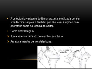 • A osteotomia varizante do fêmur proximal é utilizada por ser
uma técnica simples e também por não levar á rigidez pós-
operatória como na técnica de Salter.
• Como desvantagem:
 Leva ao encurtamento do membro envolvido;
 Agrava a marcha de trendelenburg.
 