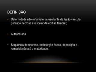 DEFINIÇÃO
• Deformidade não-inflamatória resultante de lesão vascular
gerando necrose avascular da epífise femoral;
• Autolimitada
• Sequência de necrose, reabsorção óssea, deposição e
remodelação até a maturidade .
 