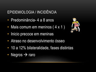 EPIDEMIOLOGIA / INCIDÊNCIA
• Predominância- 4 a 8 anos
• Mais comum em meninos ( 4 x 1 )
• Inicio precoce em meninas
• Atraso no desenvolvimento ósseo
• 10 a 12% bilateralidade, fases distintas
• Negros  raro
 