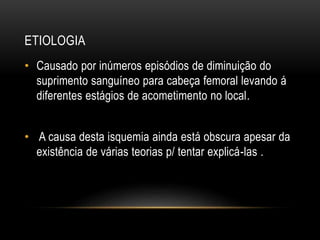 ETIOLOGIA
• Causado por inúmeros episódios de diminuição do
suprimento sanguíneo para cabeça femoral levando á
diferentes estágios de acometimento no local.
• A causa desta isquemia ainda está obscura apesar da
existência de várias teorias p/ tentar explicá-las .
 